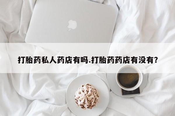 打胎药购买联系方式在线 打胎药私人药店有吗.打胎药药店有没有？