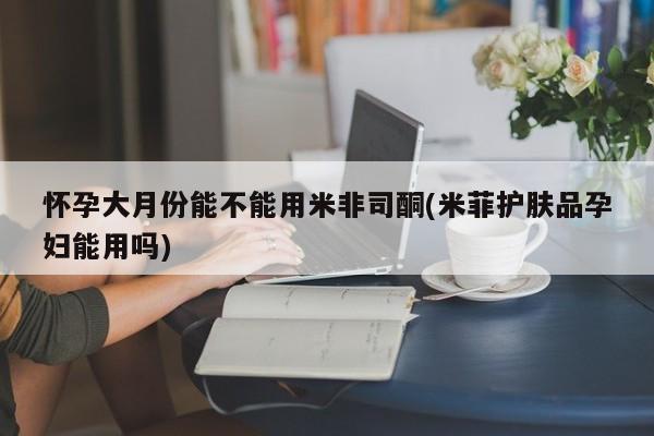 打胎药购买联系方式在线 怀孕大月份能不能用米非司酮(米菲护肤品孕妇能用吗)