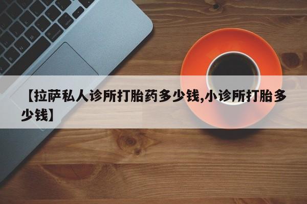 打胎药购买联系方式在线 【拉萨私人诊所打胎药多少钱,小诊所打胎多少钱】