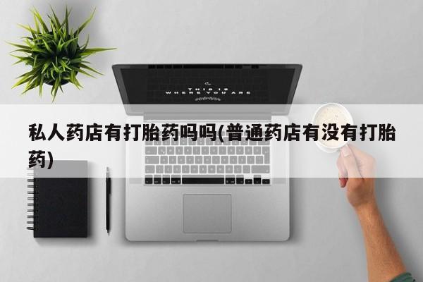 打胎药购买联系方式在线 私人药店有打胎药吗吗(普通药店有没有打胎药)