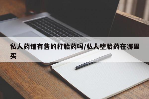 打胎药购买联系方式在线 私人药铺有售的打胎药吗/私人堕胎药在哪里买